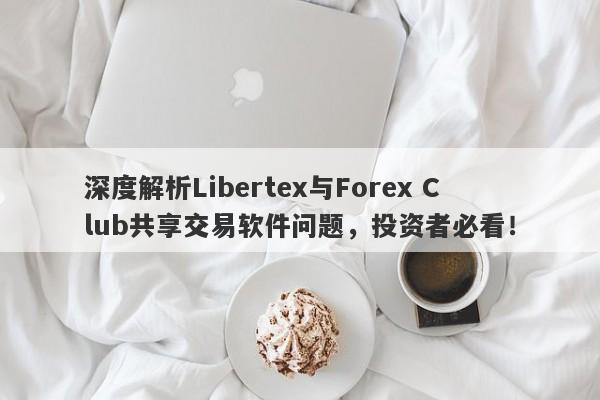 深度解析Libertex与Forex Club共享交易软件问题，投资者必看！-第1张图片-要懂汇圈网