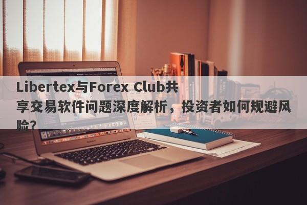 Libertex与Forex Club共享交易软件问题深度解析，投资者如何规避风险？-第1张图片-要懂汇圈网