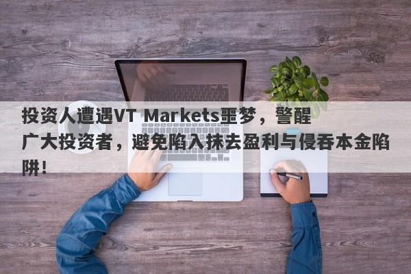 投资人遭遇VT Markets噩梦，警醒广大投资者，避免陷入抹去盈利与侵吞本金陷阱！-第1张图片-要懂汇圈网