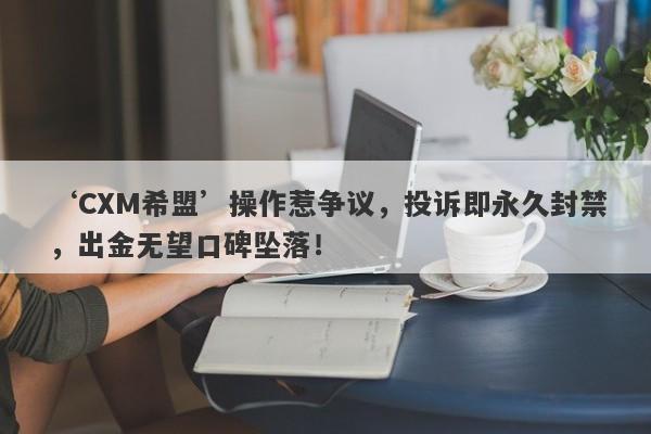 ‘CXM希盟’操作惹争议，投诉即永久封禁，出金无望口碑坠落！-第1张图片-要懂汇圈网