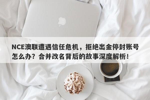 NCE澳联遭遇信任危机，拒绝出金停封账号怎么办？合并改名背后的故事深度解析！-第1张图片-要懂汇圈网