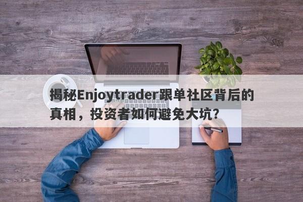 揭秘Enjoytrader跟单社区背后的真相，投资者如何避免大坑？-第1张图片-要懂汇圈网