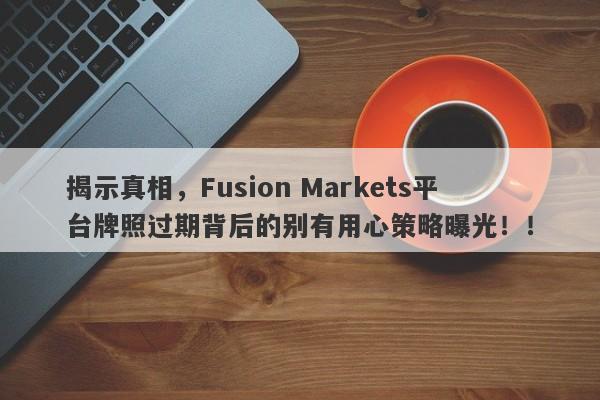 揭示真相，Fusion Markets平台牌照过期背后的别有用心策略曝光！！-第1张图片-要懂汇圈网