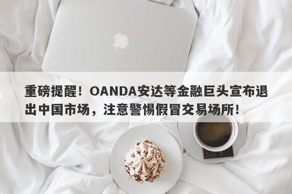 重磅提醒！OANDA安达等金融巨头宣布退出中国市场，注意警惕假冒交易场所！-第1张图片-要懂汇圈网