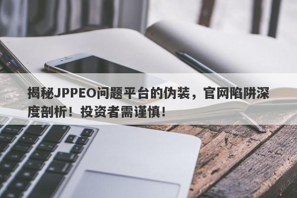 揭秘JPPEO问题平台的伪装，官网陷阱深度剖析！投资者需谨慎！-第1张图片-要懂汇圈网