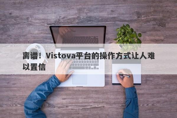 离谱！Vistova平台的操作方式让人难以置信-第1张图片-要懂汇圈网