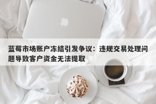 蓝莓市场账户冻结引发争议：违规交易处理问题导致客户资金无法提取-第1张图片-要懂汇圈网