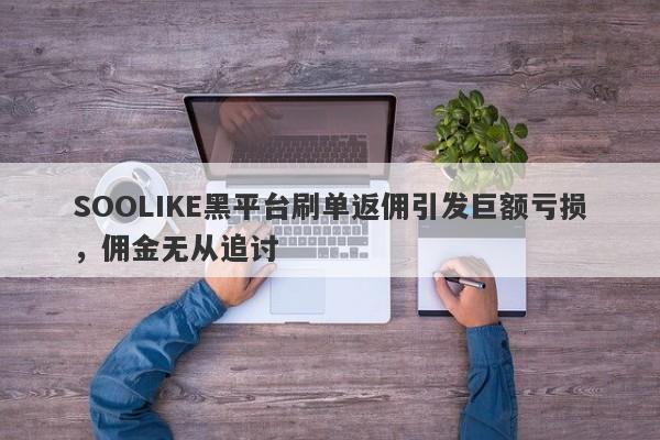 SOOLIKE黑平台刷单返佣引发巨额亏损，佣金无从追讨-第1张图片-要懂汇圈网