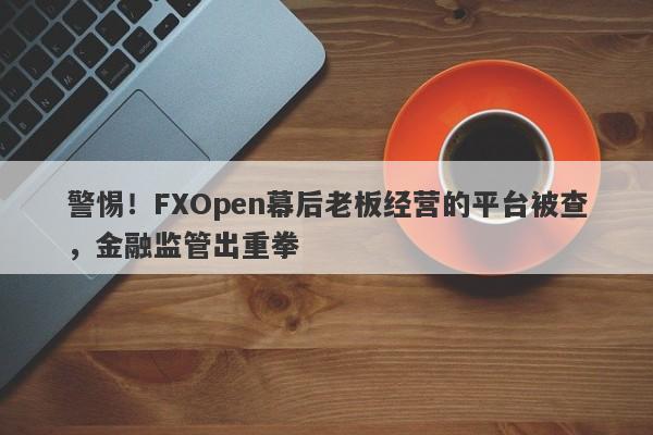 警惕！FXOpen幕后老板经营的平台被查，金融监管出重拳-第1张图片-要懂汇圈网