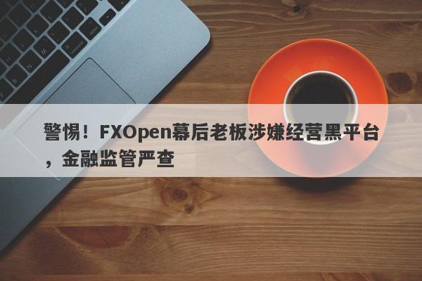 警惕！FXOpen幕后老板涉嫌经营黑平台，金融监管严查-第1张图片-要懂汇圈网