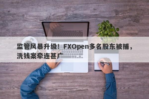 监管风暴升级！FXOpen多名股东被捕，洗钱案牵连甚广-第1张图片-要懂汇圈网