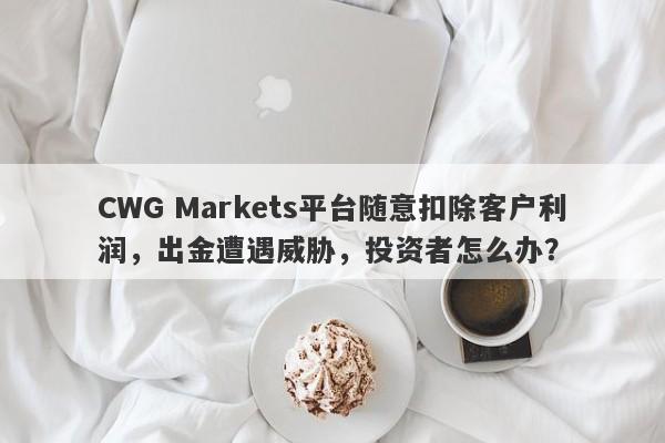 CWG Markets平台随意扣除客户利润，出金遭遇威胁，投资者怎么办？-第1张图片-要懂汇圈网