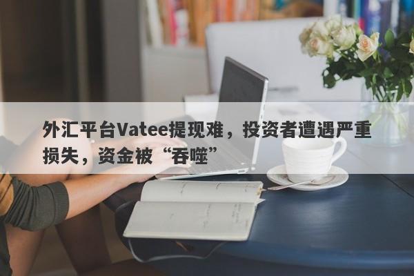 外汇平台Vatee提现难，投资者遭遇严重损失，资金被“吞噬”-第1张图片-要懂汇圈网