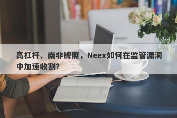 高杠杆、南非牌照，Neex如何在监管漏洞中加速收割？-第1张图片-要懂汇圈网