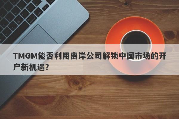 TMGM能否利用离岸公司解锁中国市场的开户新机遇？-第1张图片-要懂汇圈网