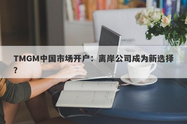 TMGM中国市场开户：离岸公司成为新选择？-第1张图片-要懂汇圈网