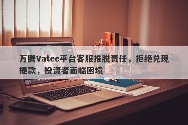 万腾Vatee平台客服推脱责任，拒绝兑现提款，投资者面临困境-第1张图片-要懂汇圈网