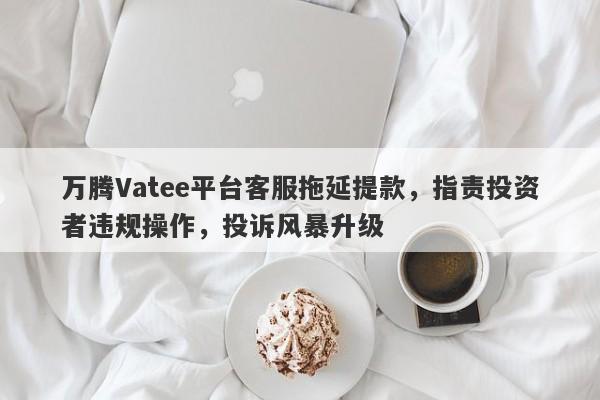 万腾Vatee平台客服拖延提款，指责投资者违规操作，投诉风暴升级-第1张图片-要懂汇圈网