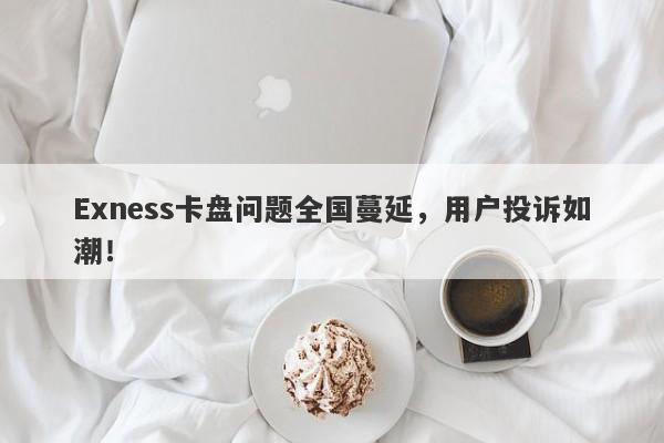 Exness卡盘问题全国蔓延，用户投诉如潮！-第1张图片-要懂汇圈网