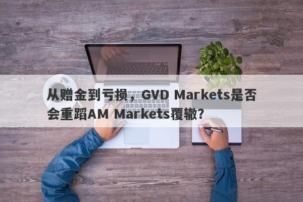 从赠金到亏损，GVD Markets是否会重蹈AM Markets覆辙？-第1张图片-要懂汇圈网