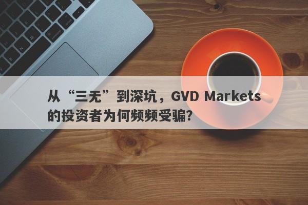 从“三无”到深坑，GVD Markets的投资者为何频频受骗？-第1张图片-要懂汇圈网