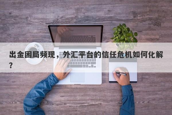 出金困局频现，外汇平台的信任危机如何化解？-第1张图片-要懂汇圈网