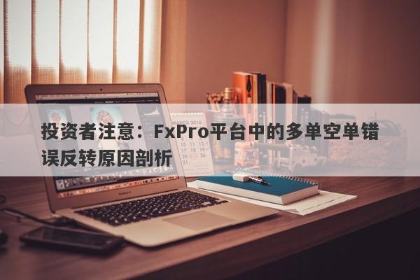 投资者注意：FxPro平台中的多单空单错误反转原因剖析-第1张图片-要懂汇圈网