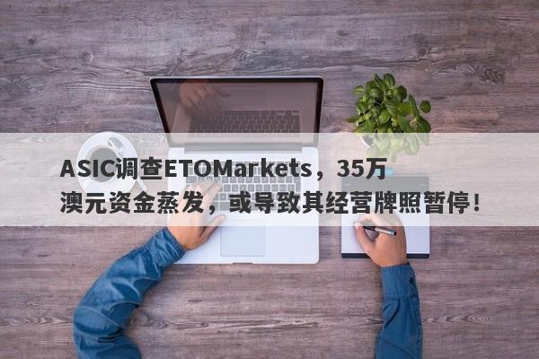 ASIC调查ETOMarkets，35万澳元资金蒸发，或导致其经营牌照暂停！-第1张图片-要懂汇圈网