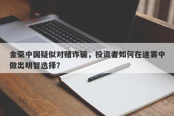 金荣中国疑似对赌诈骗，投资者如何在迷雾中做出明智选择？-第1张图片-要懂汇圈网