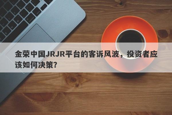 金荣中国JRJR平台的客诉风波，投资者应该如何决策？-第1张图片-要懂汇圈网