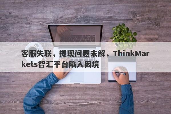 客服失联，提现问题未解，ThinkMarkets智汇平台陷入困境-第1张图片-要懂汇圈网