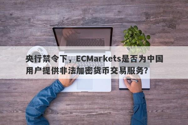 央行禁令下，ECMarkets是否为中国用户提供非法加密货币交易服务？-第1张图片-要懂汇圈网