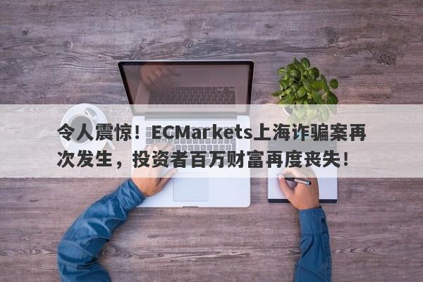 令人震惊！ECMarkets上海诈骗案再次发生，投资者百万财富再度丧失！-第1张图片-要懂汇圈网