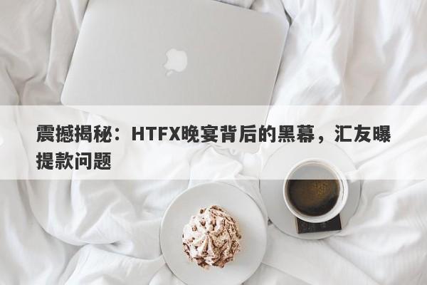 震撼揭秘：HTFX晚宴背后的黑幕，汇友曝提款问题-第1张图片-要懂汇圈网