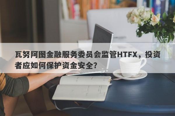 瓦努阿图金融服务委员会监管HTFX，投资者应如何保护资金安全？-第1张图片-要懂汇圈网