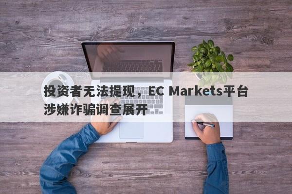 投资者无法提现，EC Markets平台涉嫌诈骗调查展开-第1张图片-要懂汇圈网