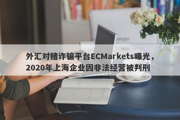 外汇对赌诈骗平台ECMarkets曝光，2020年上海企业因非法经营被判刑-第1张图片-要懂汇圈网