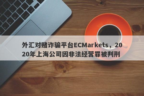 外汇对赌诈骗平台ECMarkets，2020年上海公司因非法经营罪被判刑-第1张图片-要懂汇圈网