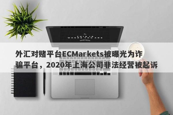 外汇对赌平台ECMarkets被曝光为诈骗平台，2020年上海公司非法经营被起诉-第1张图片-要懂汇圈网