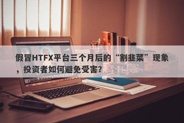 假冒HTFX平台三个月后的“割韭菜”现象，投资者如何避免受害？-第1张图片-要懂汇圈网