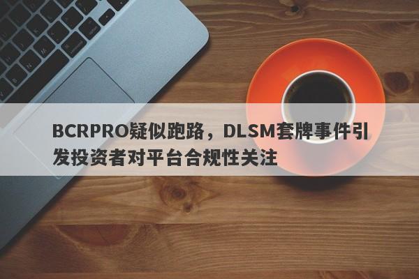 BCRPRO疑似跑路，DLSM套牌事件引发投资者对平台合规性关注-第1张图片-要懂汇圈网