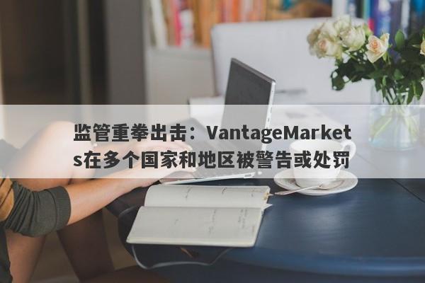 监管重拳出击：VantageMarkets在多个国家和地区被警告或处罚-第1张图片-要懂汇圈网