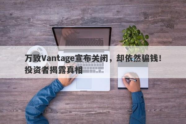 万致Vantage宣布关闭，却依然骗钱！投资者揭露真相-第1张图片-要懂汇圈网