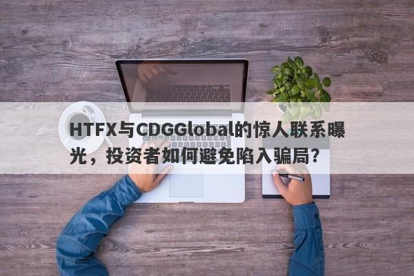 HTFX与CDGGlobal的惊人联系曝光，投资者如何避免陷入骗局？-第1张图片-要懂汇圈网