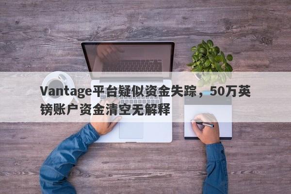 Vantage平台疑似资金失踪，50万英镑账户资金清空无解释-第1张图片-要懂汇圈网