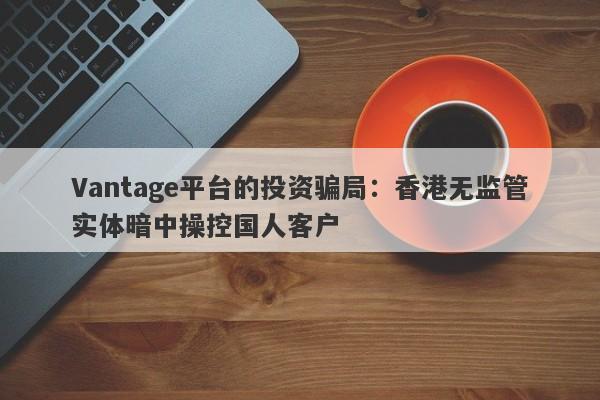 Vantage平台的投资骗局：香港无监管实体暗中操控国人客户-第1张图片-要懂汇圈网