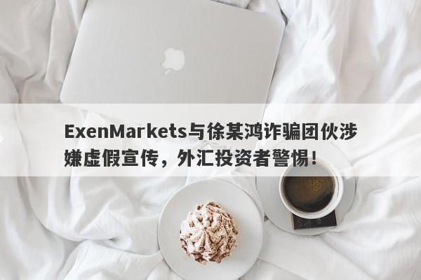 ExenMarkets与徐某鸿诈骗团伙涉嫌虚假宣传，外汇投资者警惕！-第1张图片-要懂汇圈网