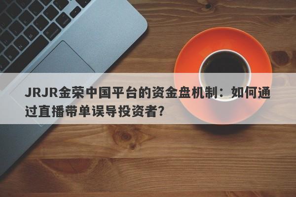 JRJR金荣中国平台的资金盘机制：如何通过直播带单误导投资者？-第1张图片-要懂汇圈网