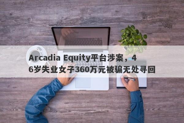 Arcadia Equity平台涉案，46岁失业女子360万元被骗无处寻回-第1张图片-要懂汇圈网