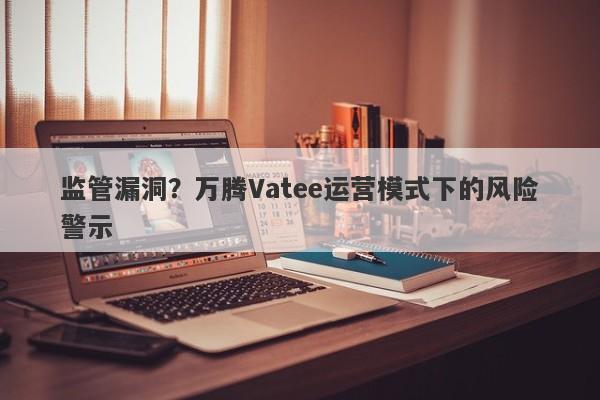 监管漏洞？万腾Vatee运营模式下的风险警示-第1张图片-要懂汇圈网